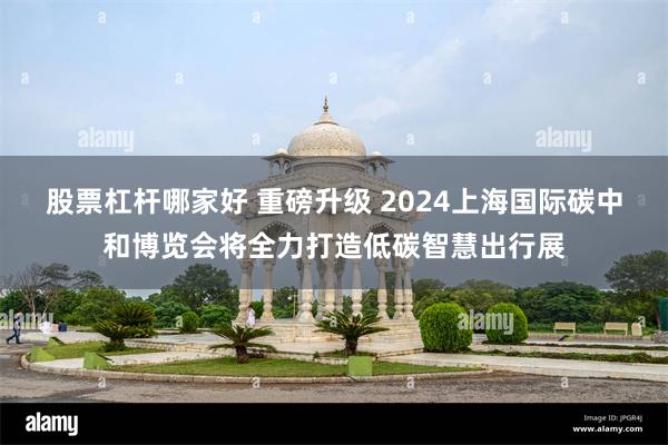 股票杠杆哪家好 重磅升级 2024上海国际碳中和博览会将全力