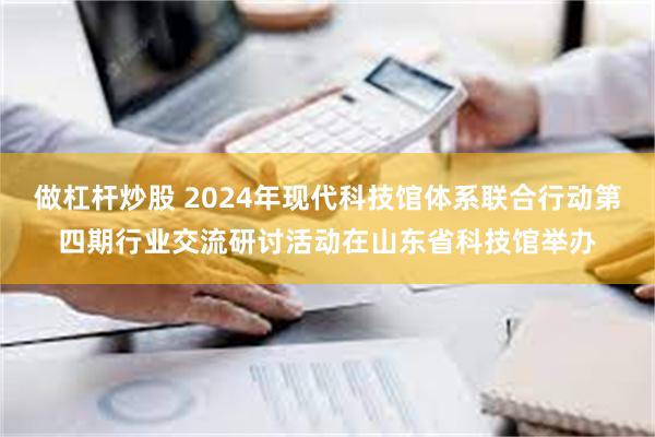 做杠杆炒股 2024年现代科技馆体系联合行动第四期行业交流研讨活动在山东省科技馆举办