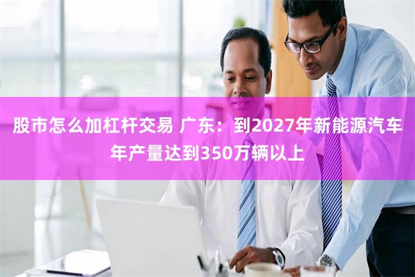 股市怎么加杠杆交易 广东：到2027年新能源汽车年产量达到350万辆以上