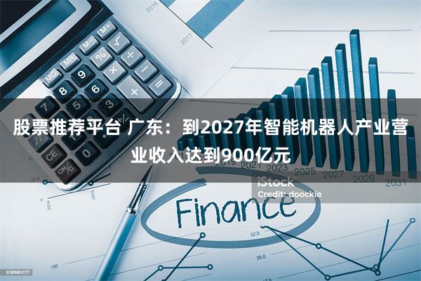 股票推荐平台 广东：到2027年智能机器人产业营业收入达到900亿元