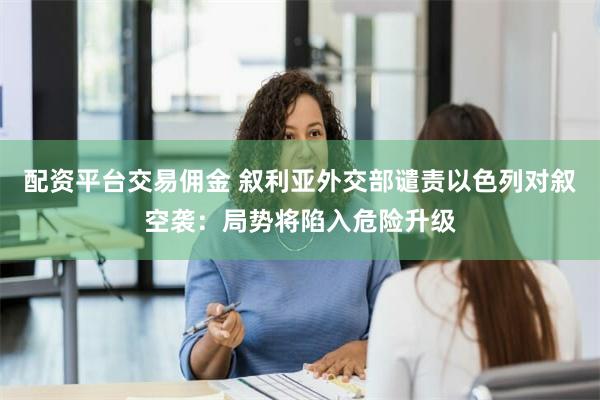 配资平台交易佣金 叙利亚外交部谴责以色列对叙空袭：局势将陷入危险升级