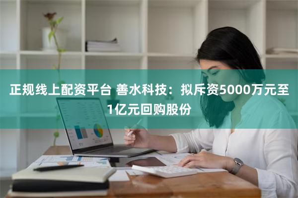 正规线上配资平台 善水科技：拟斥资5000万元至1亿元回购股份