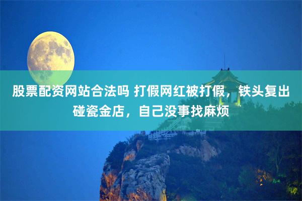 股票配资网站合法吗 打假网红被打假，铁头复出碰瓷金店，自己没事找麻烦