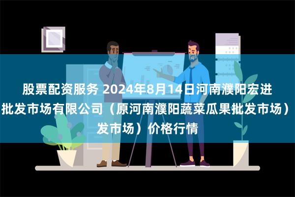 股票配资服务 2024年8月14日河南濮阳宏进农副产品批发市场有限公司（原河南濮阳蔬菜瓜果批发市场）价格行情