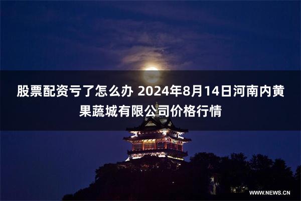 股票配资亏了怎么办 2024年8月14日河南内黄果蔬城有限公