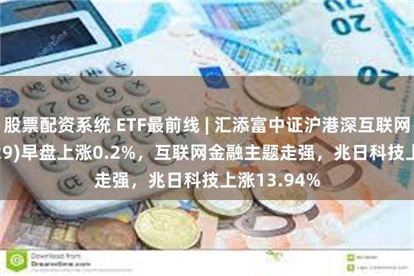 股票配资系统 ETF最前线 | 汇添富中证沪港深互联网ETF