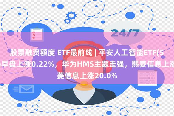 股票融资额度 ETF最前线 | 平安人工智能ETF(512930)早盘上涨0.22%，华为HMS主题走强，熙菱信息上涨20.0%