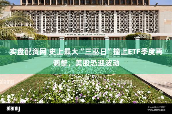 实盘配资网 史上最大“三巫日”撞上ETF季度再调整，美股恐迎波动