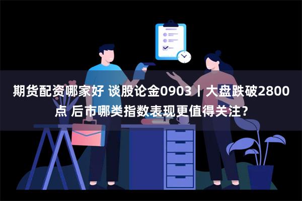 期货配资哪家好 谈股论金0903丨大盘跌破2800点 后市哪类指数表现更值得关注？