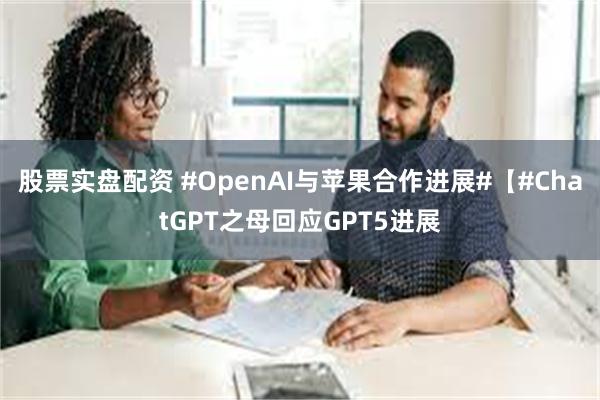 股票实盘配资 #OpenAI与苹果合作进展#【#ChatGPT之母回应GPT5进展