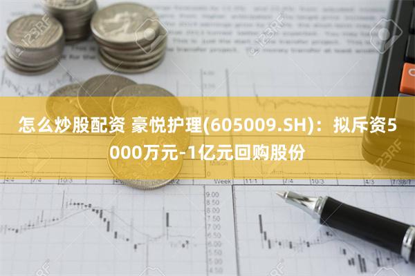 怎么炒股配资 豪悦护理(605009.SH)：拟斥资5000万元-1亿元回购股份