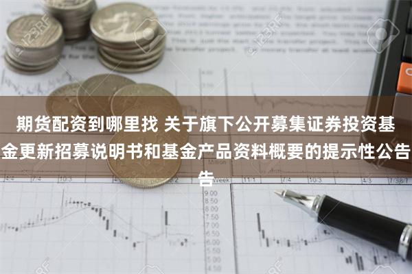 期货配资到哪里找 关于旗下公开募集证券投资基金更新招募说明书和基金产品资料概要的提示性公告