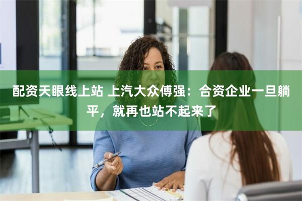 配资天眼线上站 上汽大众傅强：合资企业一旦躺平，就再也站不起来了