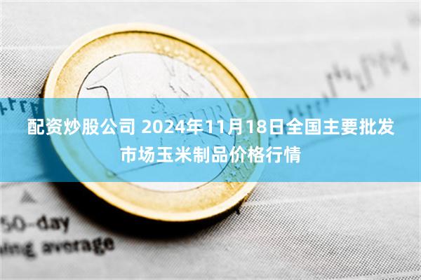 配资炒股公司 2024年11月18日全国主要批发市场玉米制品价格行情