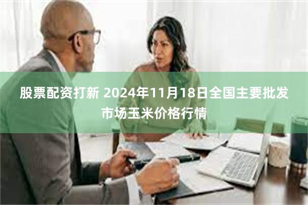 股票配资打新 2024年11月18日全国主要批发市场玉米价格行情