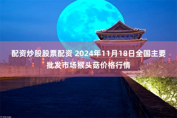 配资炒股股票配资 2024年11月18日全国主要批发市场猴头