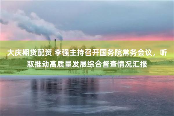 大庆期货配资 李强主持召开国务院常务会议，听取推动高质量发展综合督查情况汇报