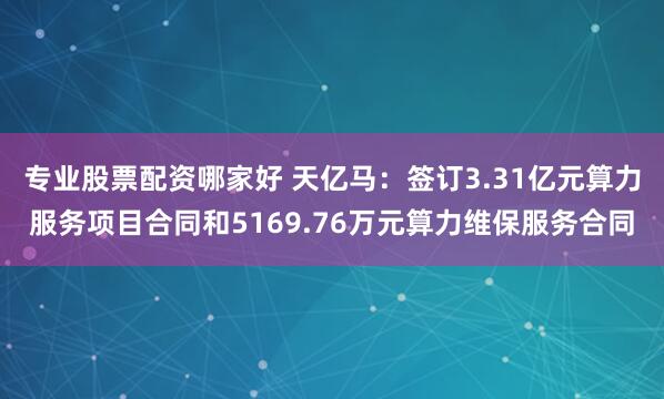 专业股票配资哪家好 天亿马：签订3.31亿元算力服务项目合同和5169.76万元算力维保服务合同