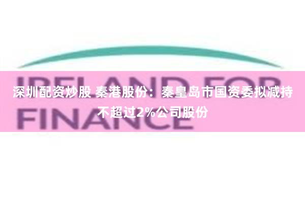 深圳配资炒股 秦港股份：秦皇岛市国资委拟减持不超过2%公司股份