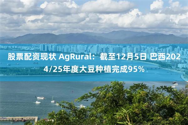 股票配资现状 AgRural：截至12月5日 巴西2024/25年度大豆种植完成95%