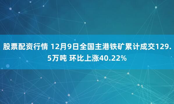 股票配资行情 12月9日全国主港铁矿累计成交129.5万吨 环比上涨40.22%