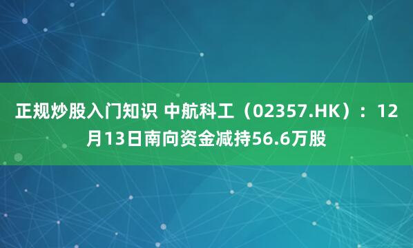 正规炒股入门知识 中航科工（02357.HK）：12月13日南向资金减持56.6万股