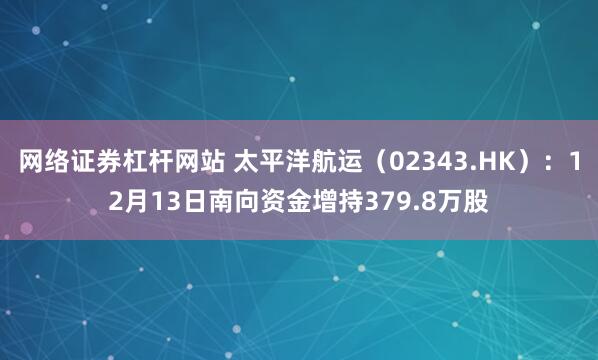 网络证券杠杆网站 太平洋航运（02343.HK）：12月13日南向资金增持379.8万股