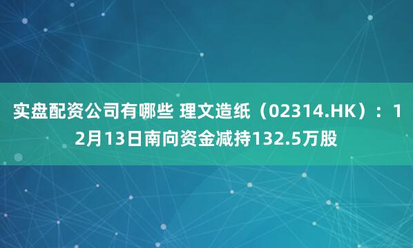 实盘配资公司有哪些 理文造纸（02314.HK）：12月13日南向资金减持132.5万股