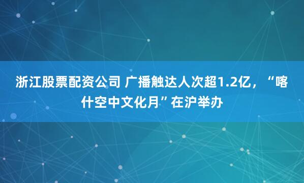 浙江股票配资公司 广播触达人次超1.2亿，“喀什空中文化月”在沪举办