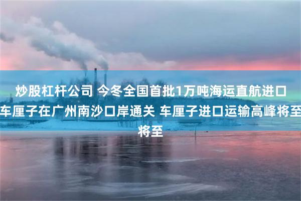 炒股杠杆公司 今冬全国首批1万吨海运直航进口车厘子在广州南沙口岸通关 车厘子进口运输高峰将至