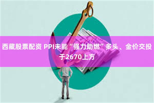 西藏股票配资 PPI未能“强力助燃”多头、金价交投于2670上方