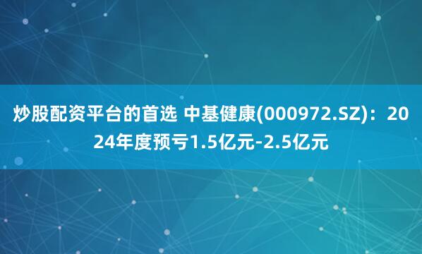 炒股配资平台的首选 中基健康(000972.SZ)：2024年度预亏1.5亿元-2.5亿元