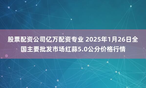 股票配资公司亿万配资专业 2025年1月26日全国主要批发市场红蒜5.0公分价格行情