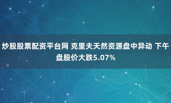 炒股股票配资平台网 克里夫天然资源盘中异动 下午盘股价大跌5.07%