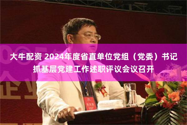 大牛配资 2024年度省直单位党组（党委）书记抓基层党建工作述职评议会议召开