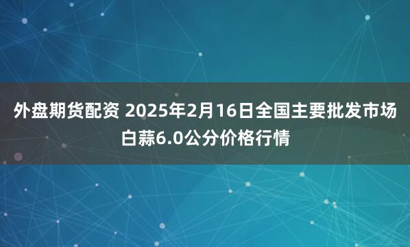 外盘期货配资 2025年2月16日全国主要批发市场白蒜6.0公分价格行情