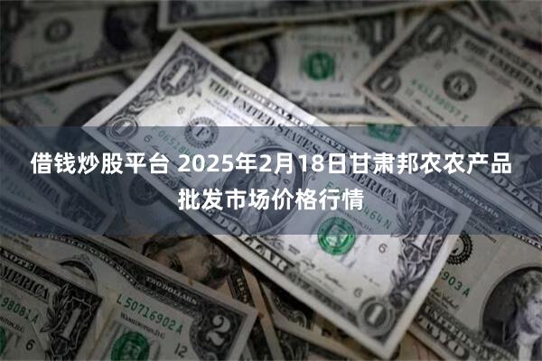 借钱炒股平台 2025年2月18日甘肃邦农农产品批发市场价格行情