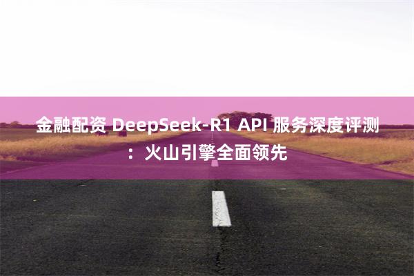 金融配资 DeepSeek-R1 API 服务深度评测：火山引擎全面领先