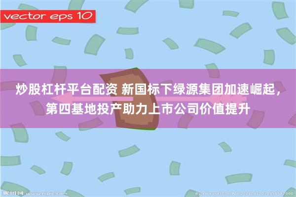 炒股杠杆平台配资 新国标下绿源集团加速崛起，第四基地投产助力上市公司价值提升