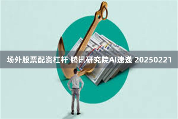 场外股票配资杠杆 腾讯研究院AI速递 20250221