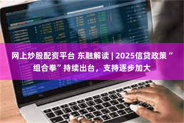 网上炒股配资平台 东融解读 | 2025信贷政策“组合拳”持续出台，支持逐步加大