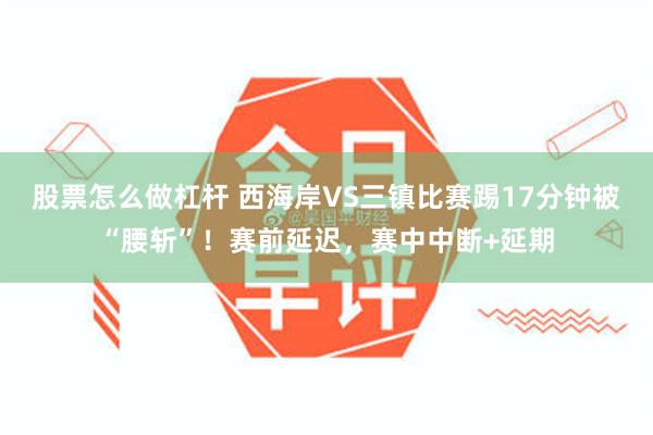 股票怎么做杠杆 西海岸VS三镇比赛踢17分钟被“腰斩”！赛前延迟，赛中中断+延期