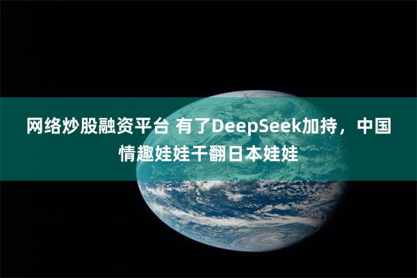 网络炒股融资平台 有了DeepSeek加持，中国情趣娃娃干翻日本娃娃