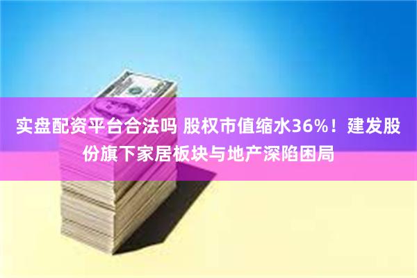 实盘配资平台合法吗 股权市值缩水36%！建发股份旗下家居板块与地产深陷困局