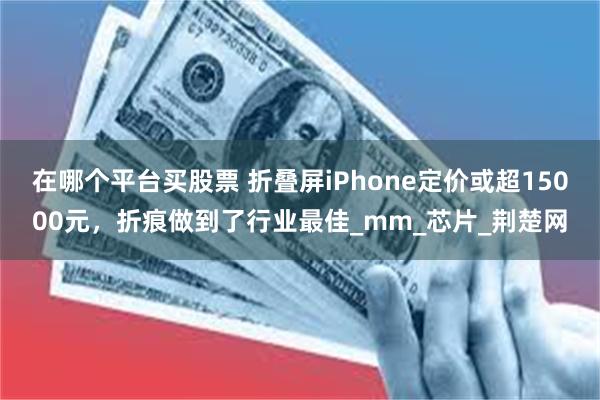 在哪个平台买股票 折叠屏iPhone定价或超15000元，折痕做到了行业最佳_mm_芯片_荆楚网