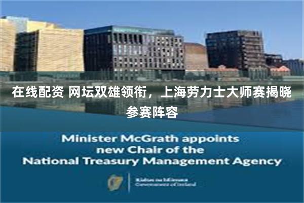 在线配资 网坛双雄领衔，上海劳力士大师赛揭晓参赛阵容