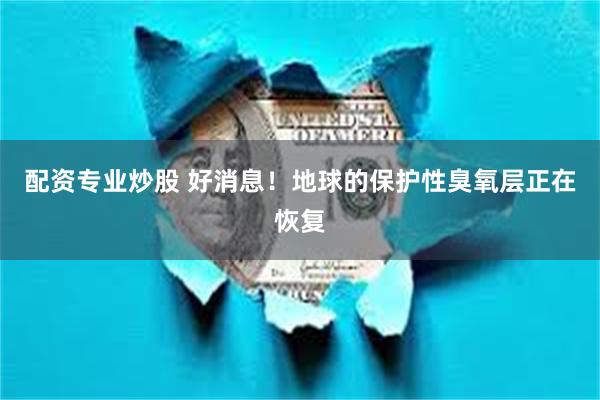 配资专业炒股 好消息！地球的保护性臭氧层正在恢复