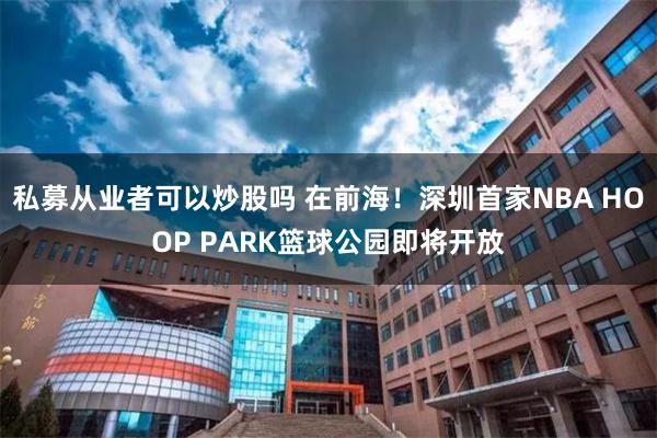 私募从业者可以炒股吗 在前海！深圳首家NBA HOOP PARK篮球公园即将开放