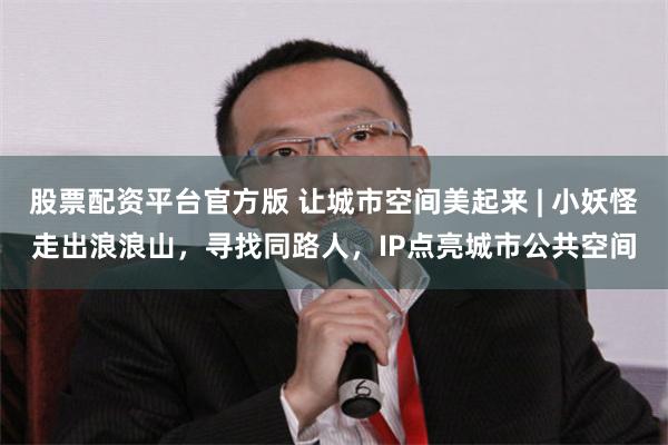 股票配资平台官方版 让城市空间美起来 | 小妖怪走出浪浪山，寻找同路人，IP点亮城市公共空间