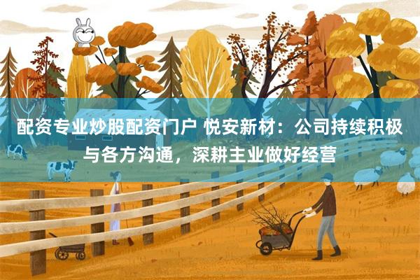 配资专业炒股配资门户 悦安新材：公司持续积极与各方沟通，深耕主业做好经营